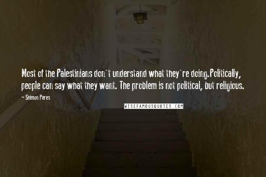 Shimon Peres Quotes: Most of the Palestinians don't understand what they're doing.Politically, people can say what they want. The problem is not political, but religious.