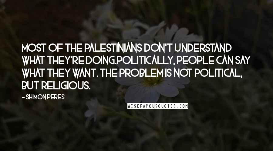 Shimon Peres Quotes: Most of the Palestinians don't understand what they're doing.Politically, people can say what they want. The problem is not political, but religious.