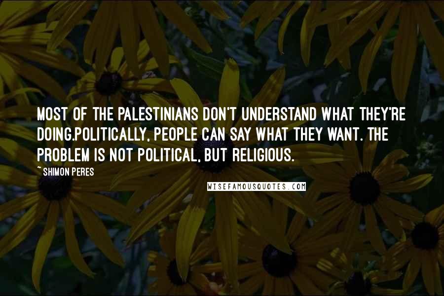 Shimon Peres Quotes: Most of the Palestinians don't understand what they're doing.Politically, people can say what they want. The problem is not political, but religious.