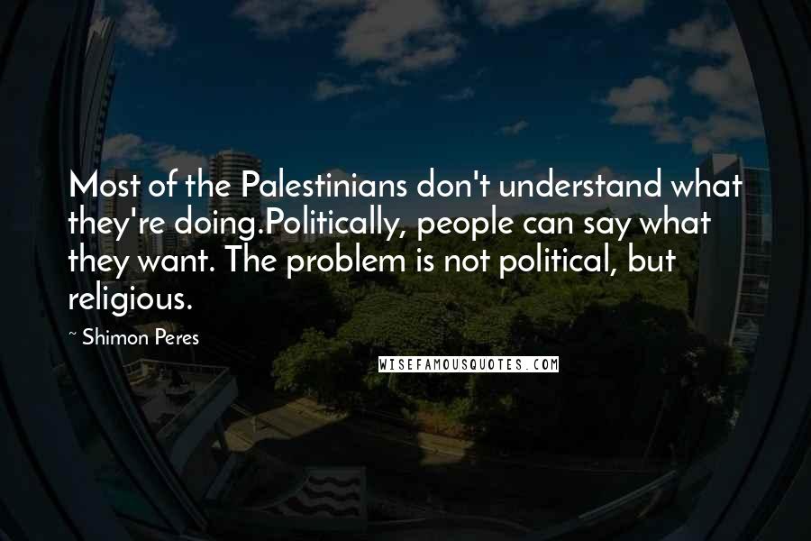 Shimon Peres Quotes: Most of the Palestinians don't understand what they're doing.Politically, people can say what they want. The problem is not political, but religious.