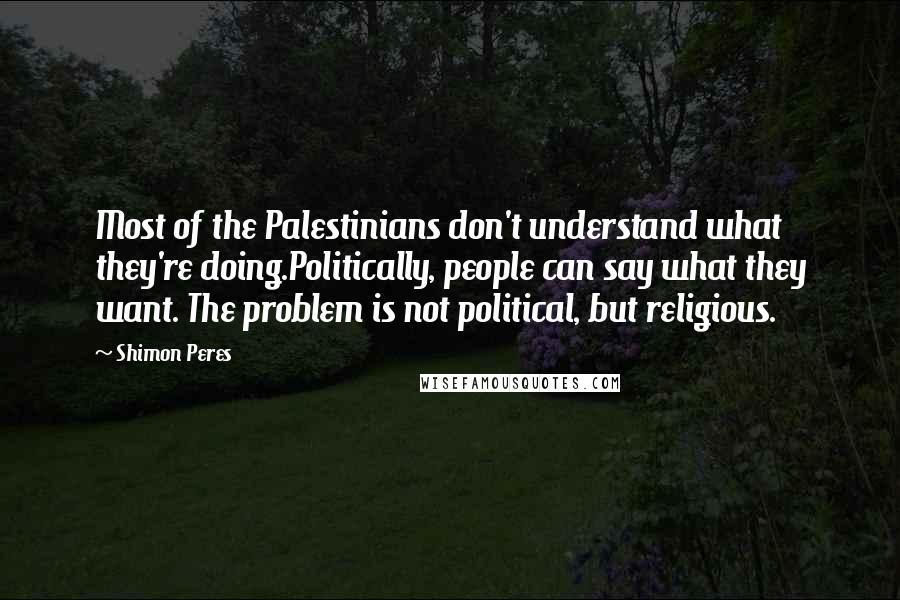 Shimon Peres Quotes: Most of the Palestinians don't understand what they're doing.Politically, people can say what they want. The problem is not political, but religious.