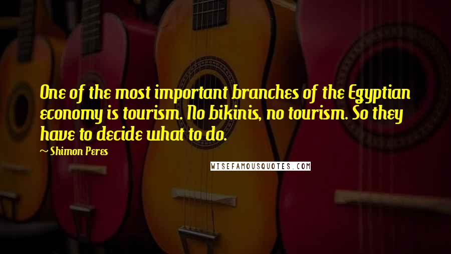 Shimon Peres Quotes: One of the most important branches of the Egyptian economy is tourism. No bikinis, no tourism. So they have to decide what to do.