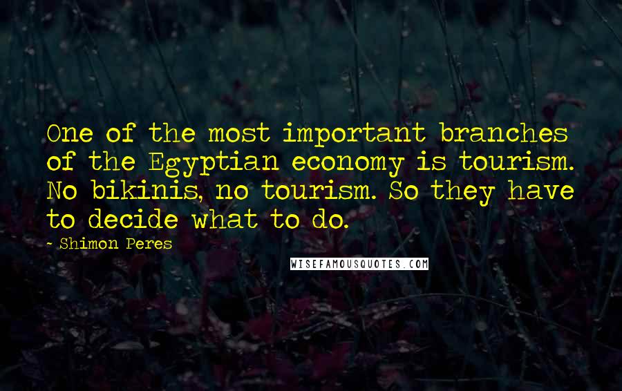 Shimon Peres Quotes: One of the most important branches of the Egyptian economy is tourism. No bikinis, no tourism. So they have to decide what to do.