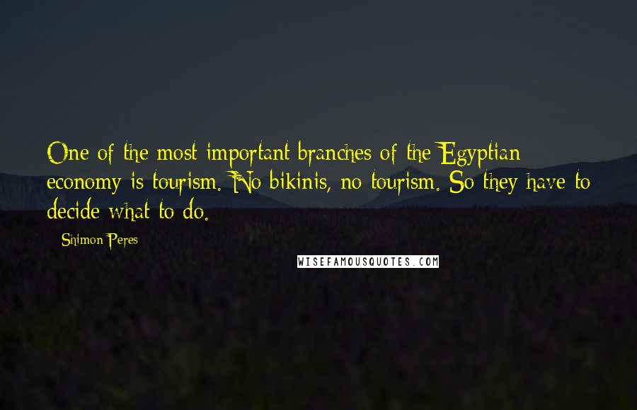 Shimon Peres Quotes: One of the most important branches of the Egyptian economy is tourism. No bikinis, no tourism. So they have to decide what to do.