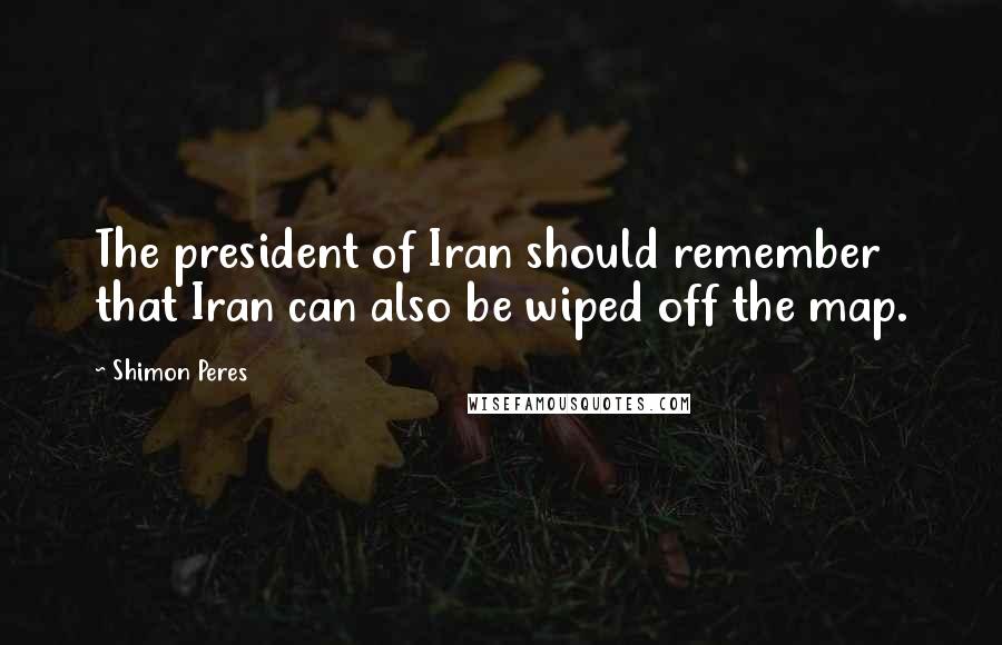 Shimon Peres Quotes: The president of Iran should remember that Iran can also be wiped off the map.