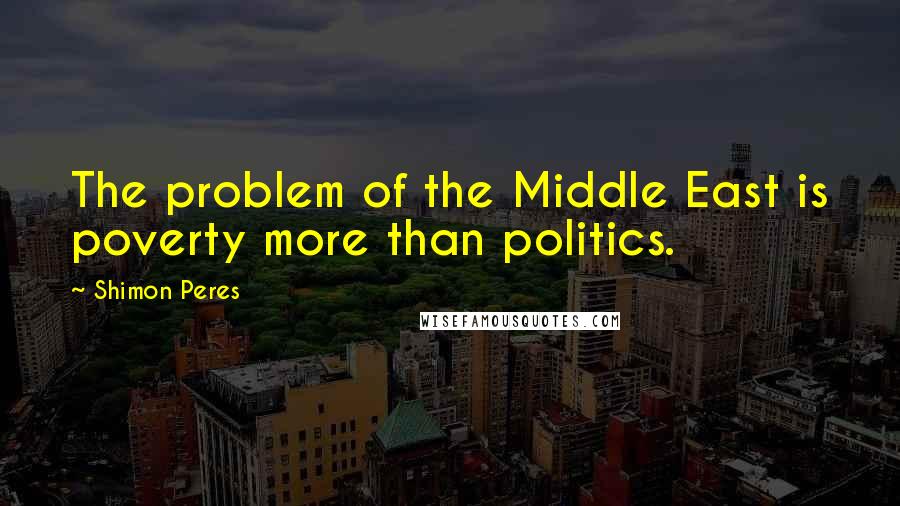 Shimon Peres Quotes: The problem of the Middle East is poverty more than politics.