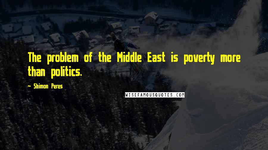 Shimon Peres Quotes: The problem of the Middle East is poverty more than politics.
