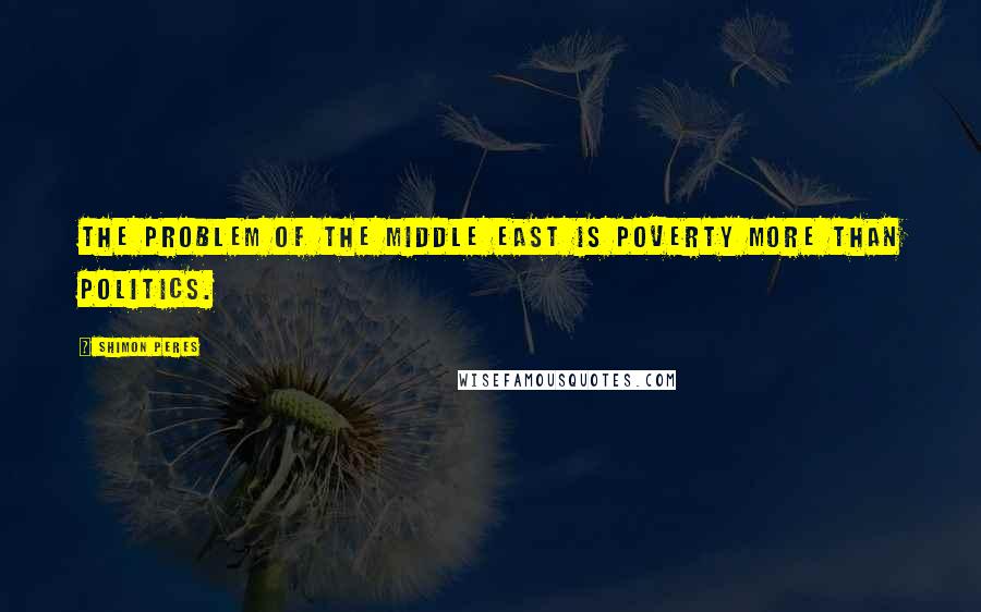 Shimon Peres Quotes: The problem of the Middle East is poverty more than politics.
