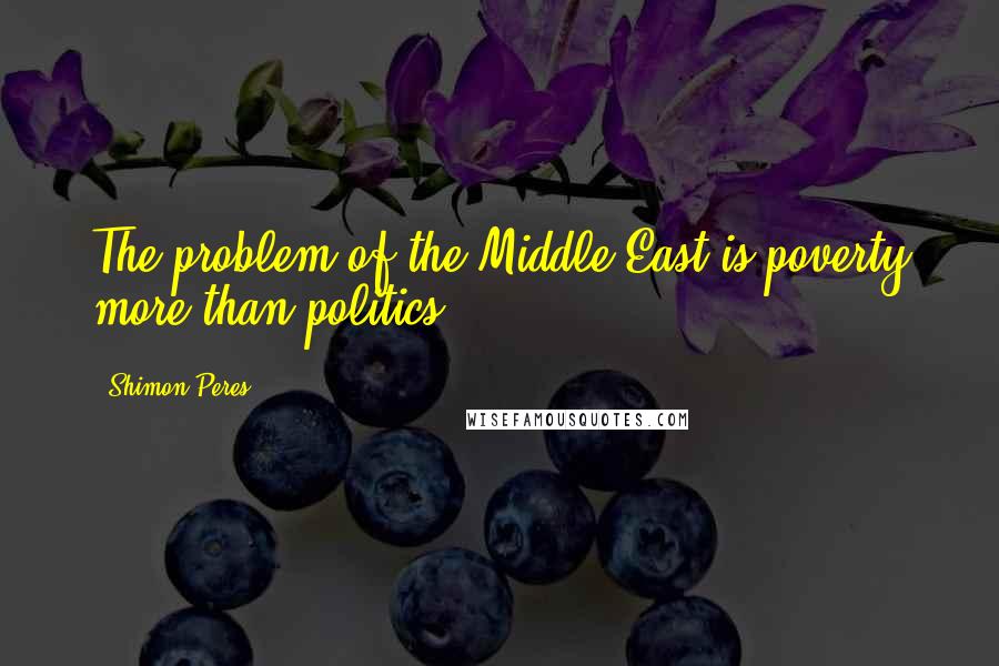 Shimon Peres Quotes: The problem of the Middle East is poverty more than politics.