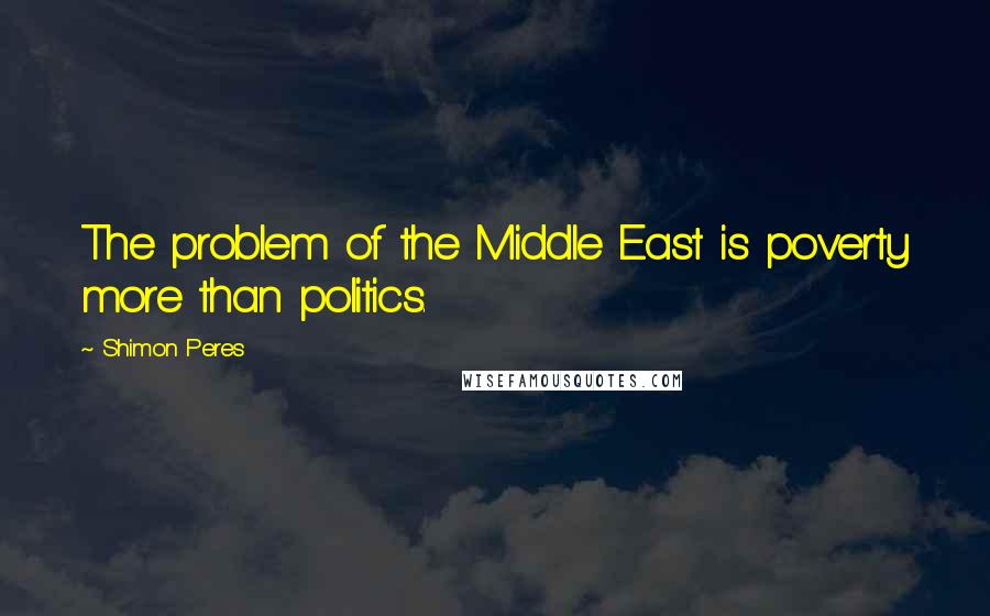 Shimon Peres Quotes: The problem of the Middle East is poverty more than politics.