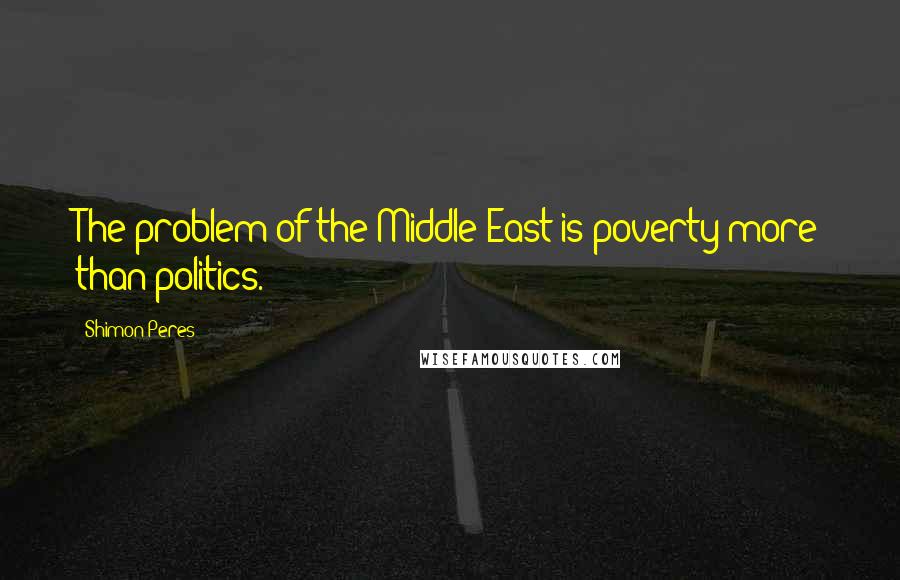 Shimon Peres Quotes: The problem of the Middle East is poverty more than politics.