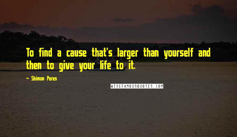 Shimon Peres Quotes: To find a cause that's larger than yourself and then to give your life to it.