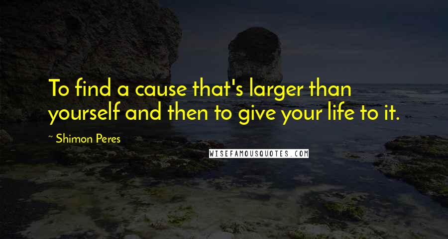 Shimon Peres Quotes: To find a cause that's larger than yourself and then to give your life to it.