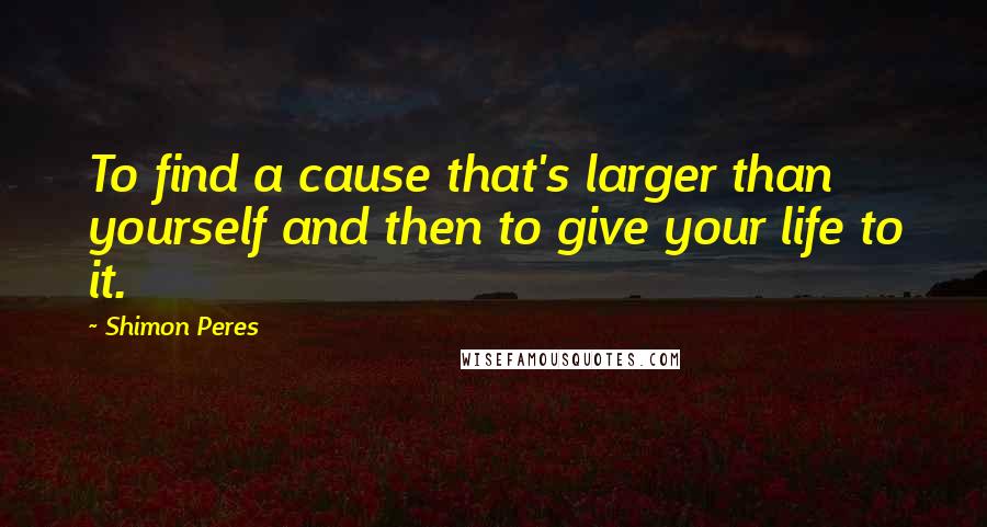 Shimon Peres Quotes: To find a cause that's larger than yourself and then to give your life to it.