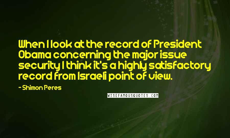 Shimon Peres Quotes: When I look at the record of President Obama concerning the major issue security I think it's a highly satisfactory record from Israeli point of view.