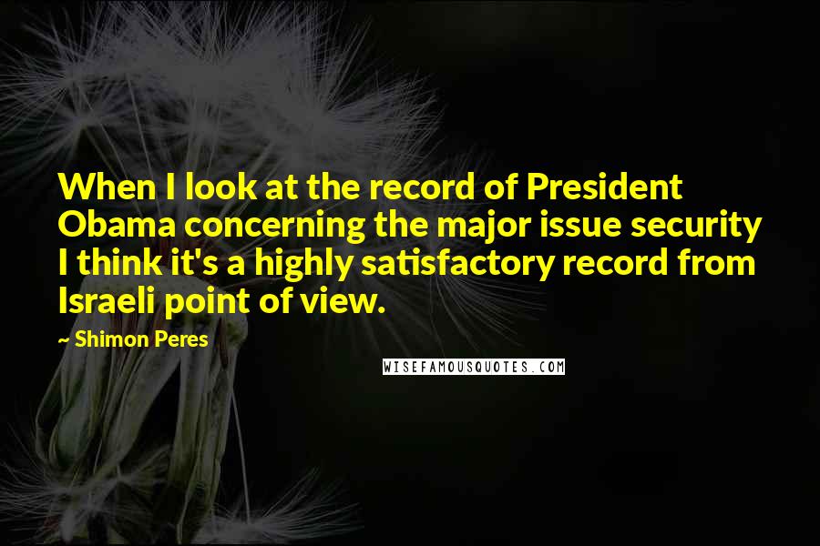 Shimon Peres Quotes: When I look at the record of President Obama concerning the major issue security I think it's a highly satisfactory record from Israeli point of view.