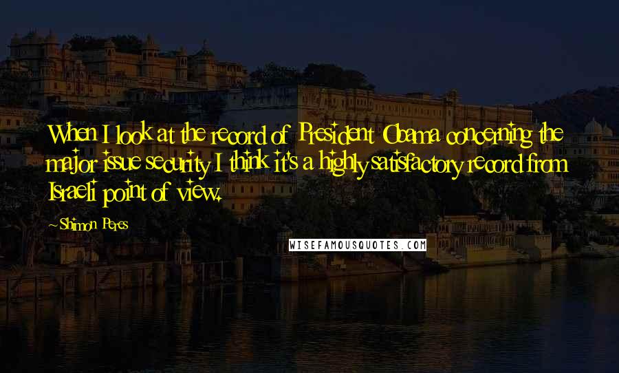 Shimon Peres Quotes: When I look at the record of President Obama concerning the major issue security I think it's a highly satisfactory record from Israeli point of view.