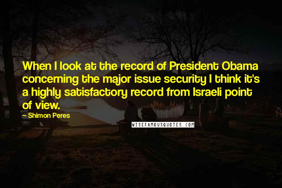 Shimon Peres Quotes: When I look at the record of President Obama concerning the major issue security I think it's a highly satisfactory record from Israeli point of view.