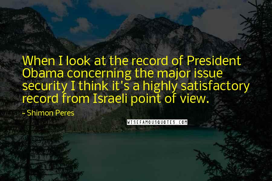 Shimon Peres Quotes: When I look at the record of President Obama concerning the major issue security I think it's a highly satisfactory record from Israeli point of view.