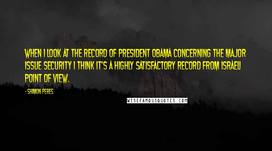 Shimon Peres Quotes: When I look at the record of President Obama concerning the major issue security I think it's a highly satisfactory record from Israeli point of view.