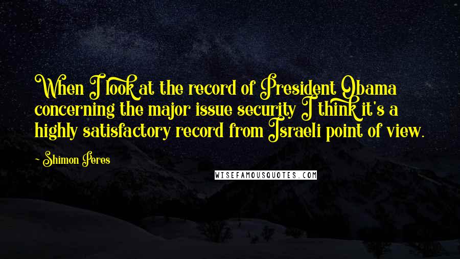 Shimon Peres Quotes: When I look at the record of President Obama concerning the major issue security I think it's a highly satisfactory record from Israeli point of view.