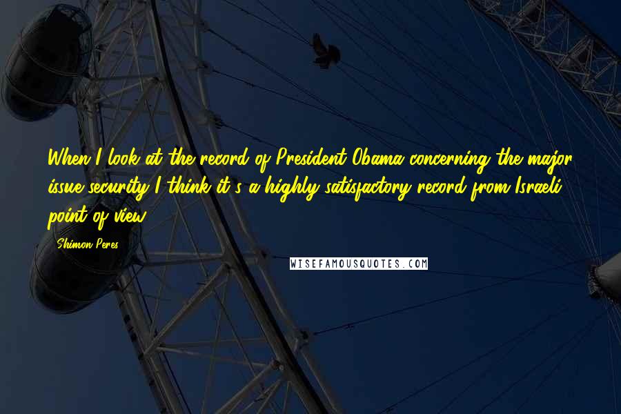 Shimon Peres Quotes: When I look at the record of President Obama concerning the major issue security I think it's a highly satisfactory record from Israeli point of view.