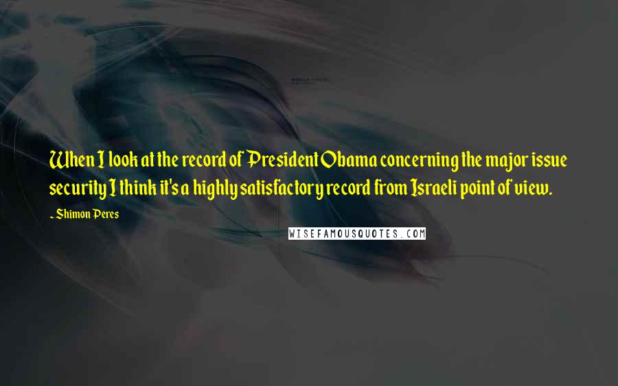 Shimon Peres Quotes: When I look at the record of President Obama concerning the major issue security I think it's a highly satisfactory record from Israeli point of view.