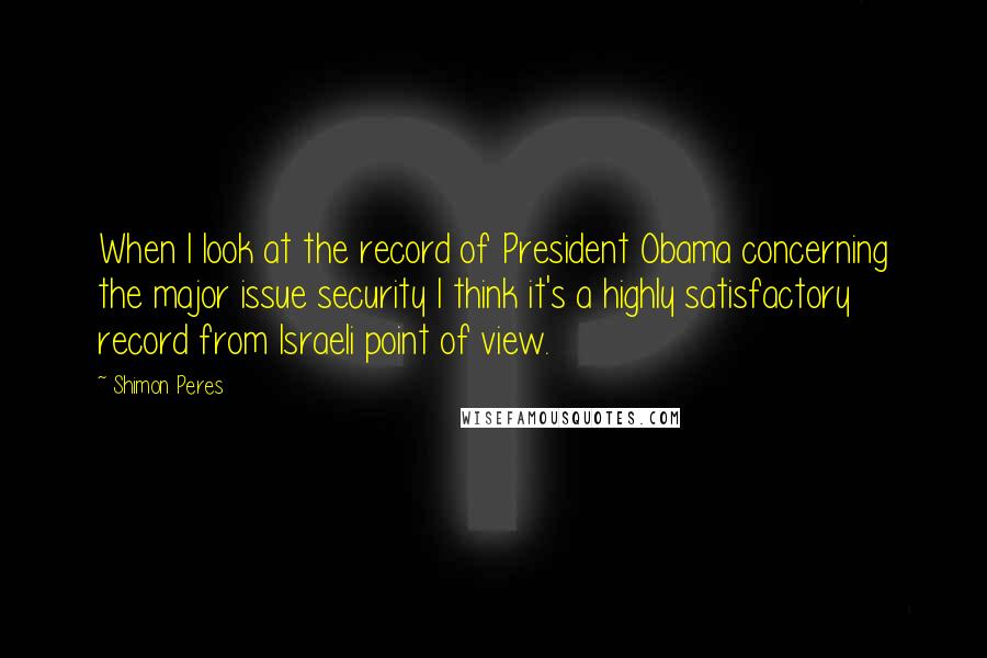 Shimon Peres Quotes: When I look at the record of President Obama concerning the major issue security I think it's a highly satisfactory record from Israeli point of view.