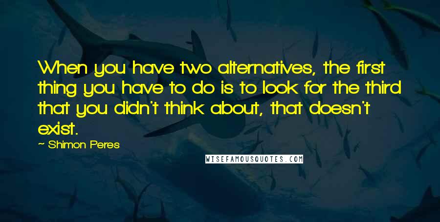 Shimon Peres Quotes: When you have two alternatives, the first thing you have to do is to look for the third that you didn't think about, that doesn't exist.