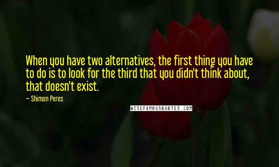 Shimon Peres Quotes: When you have two alternatives, the first thing you have to do is to look for the third that you didn't think about, that doesn't exist.