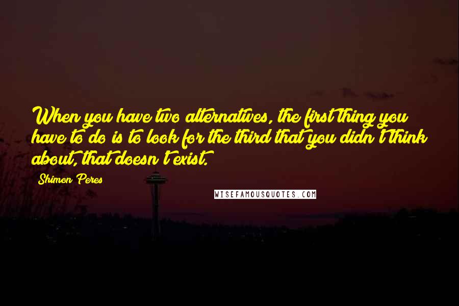 Shimon Peres Quotes: When you have two alternatives, the first thing you have to do is to look for the third that you didn't think about, that doesn't exist.