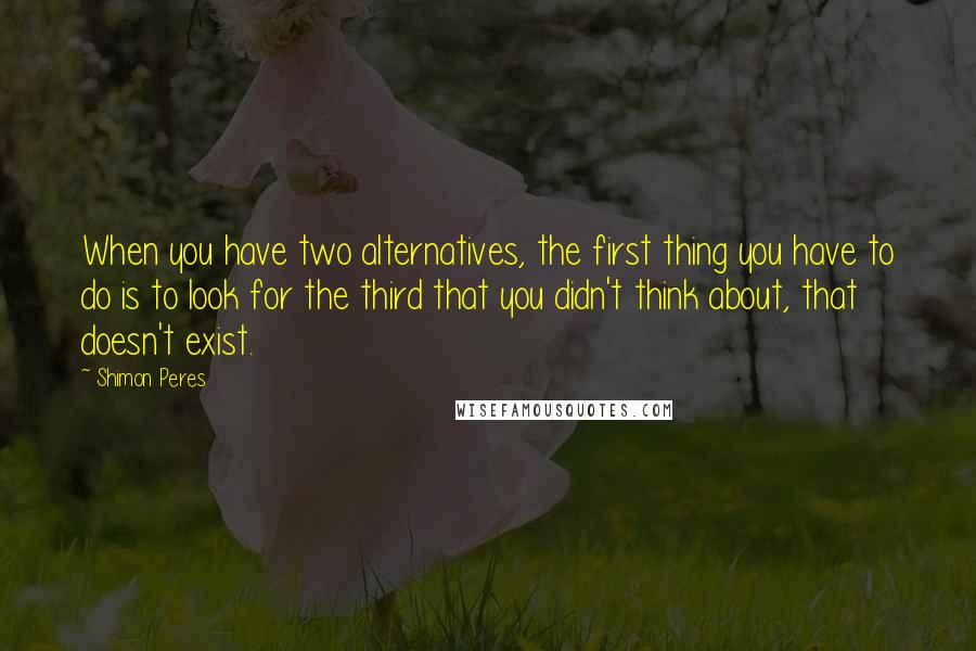 Shimon Peres Quotes: When you have two alternatives, the first thing you have to do is to look for the third that you didn't think about, that doesn't exist.