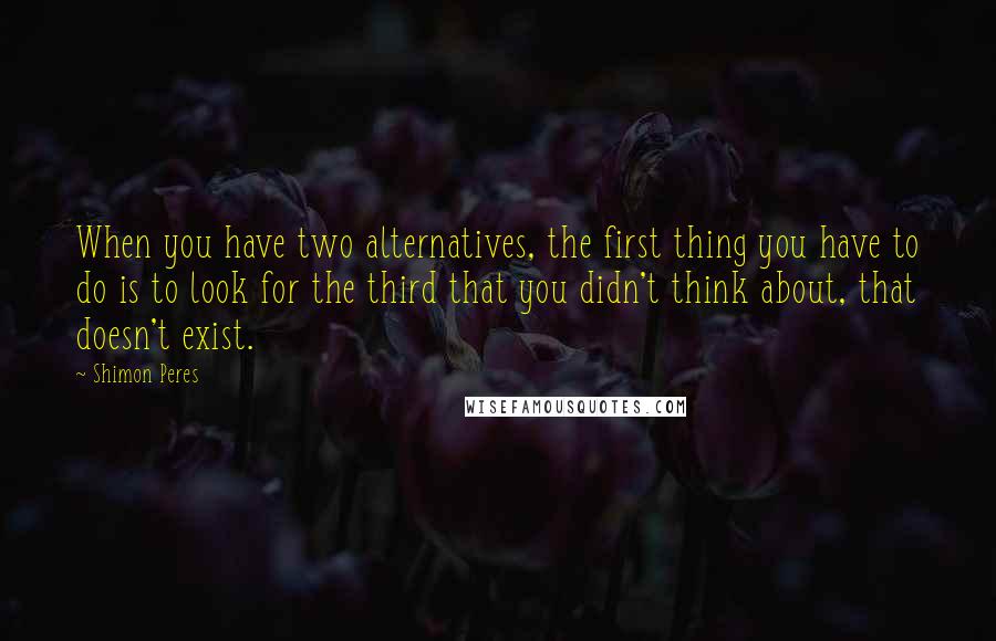 Shimon Peres Quotes: When you have two alternatives, the first thing you have to do is to look for the third that you didn't think about, that doesn't exist.