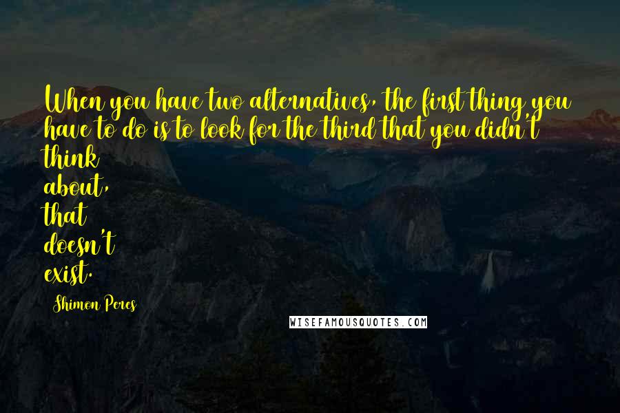 Shimon Peres Quotes: When you have two alternatives, the first thing you have to do is to look for the third that you didn't think about, that doesn't exist.