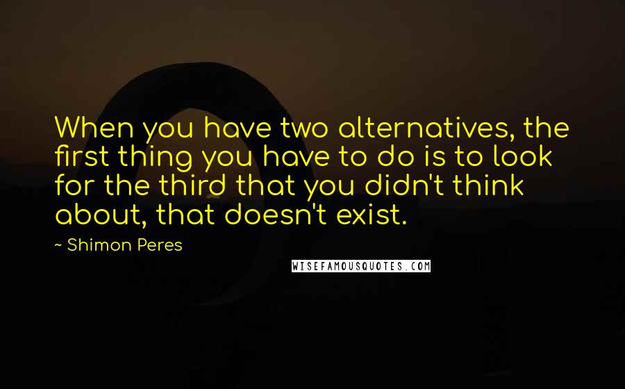 Shimon Peres Quotes: When you have two alternatives, the first thing you have to do is to look for the third that you didn't think about, that doesn't exist.