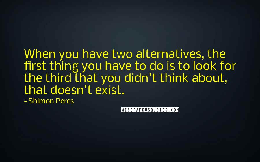 Shimon Peres Quotes: When you have two alternatives, the first thing you have to do is to look for the third that you didn't think about, that doesn't exist.