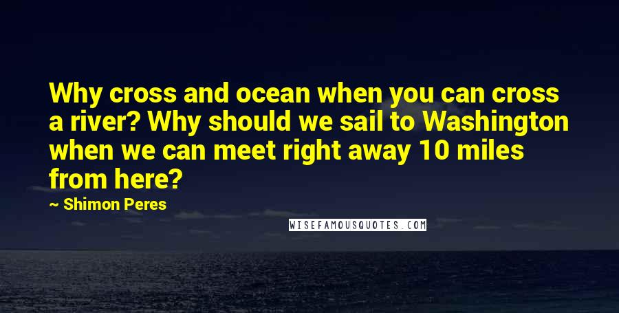 Shimon Peres Quotes: Why cross and ocean when you can cross a river? Why should we sail to Washington when we can meet right away 10 miles from here?