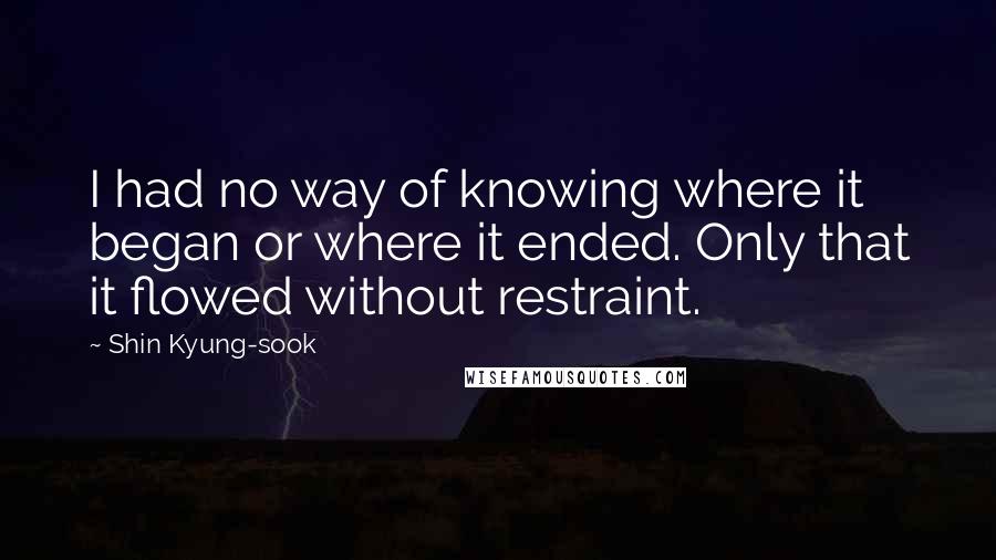 Shin Kyung-sook Quotes: I had no way of knowing where it began or where it ended. Only that it flowed without restraint.