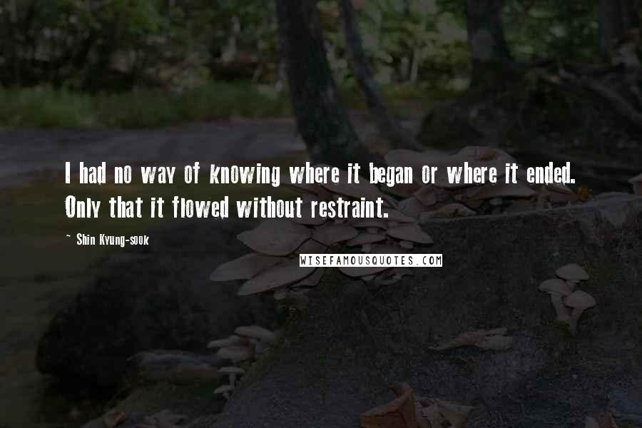 Shin Kyung-sook Quotes: I had no way of knowing where it began or where it ended. Only that it flowed without restraint.
