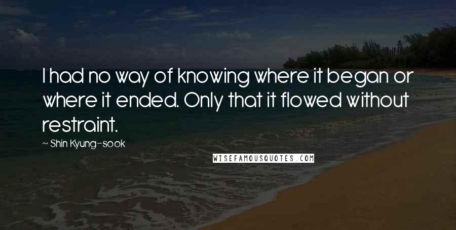 Shin Kyung-sook Quotes: I had no way of knowing where it began or where it ended. Only that it flowed without restraint.