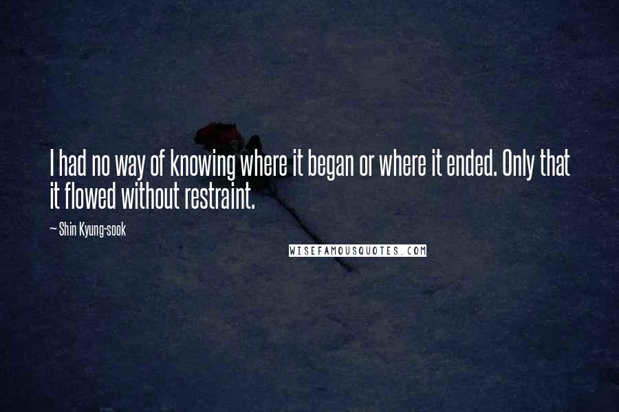 Shin Kyung-sook Quotes: I had no way of knowing where it began or where it ended. Only that it flowed without restraint.