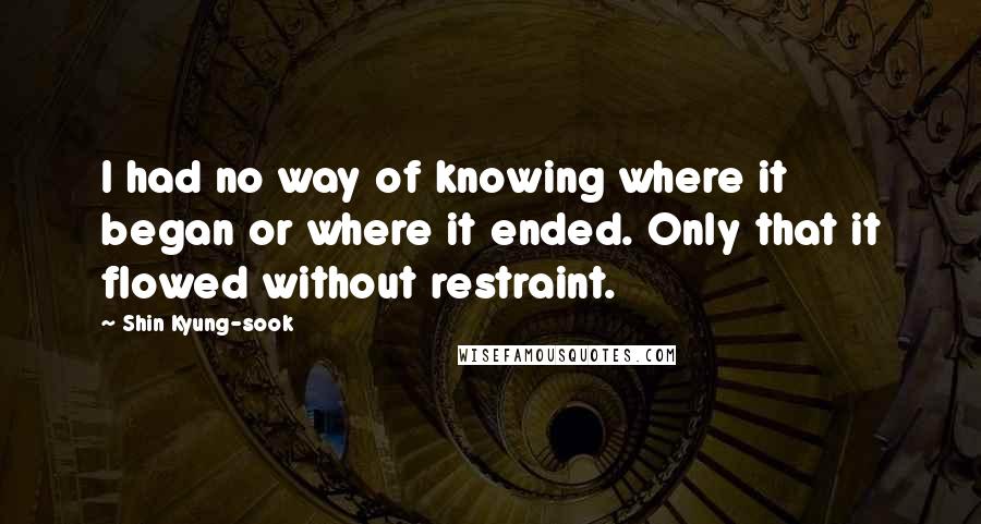 Shin Kyung-sook Quotes: I had no way of knowing where it began or where it ended. Only that it flowed without restraint.