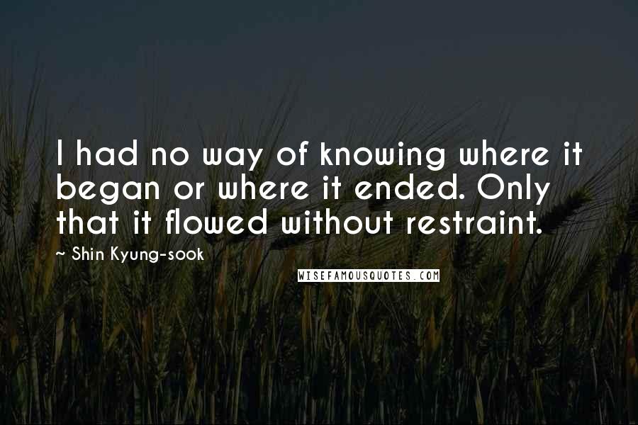 Shin Kyung-sook Quotes: I had no way of knowing where it began or where it ended. Only that it flowed without restraint.