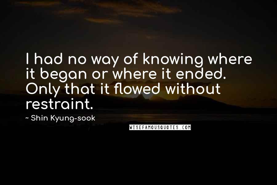 Shin Kyung-sook Quotes: I had no way of knowing where it began or where it ended. Only that it flowed without restraint.