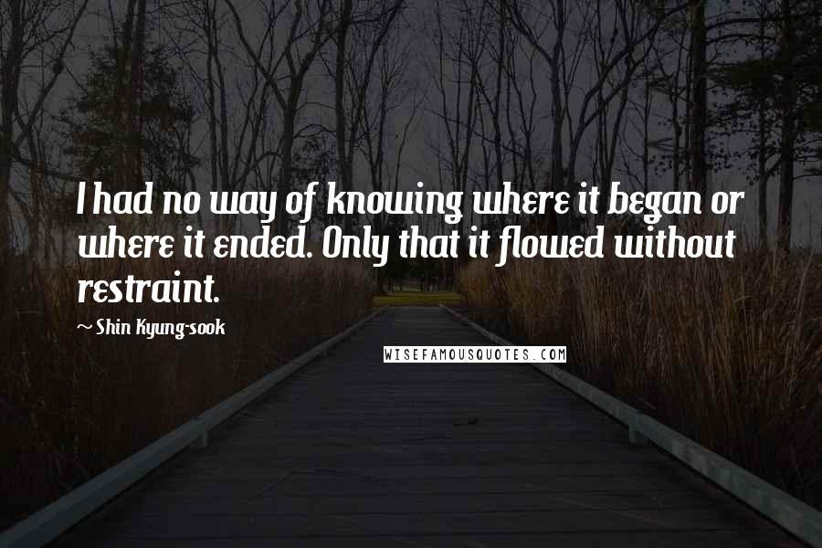 Shin Kyung-sook Quotes: I had no way of knowing where it began or where it ended. Only that it flowed without restraint.