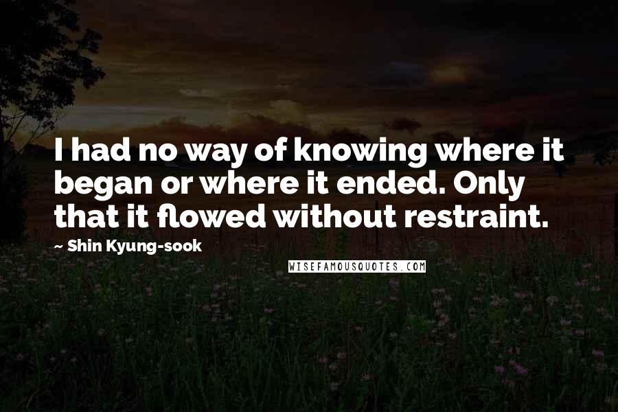 Shin Kyung-sook Quotes: I had no way of knowing where it began or where it ended. Only that it flowed without restraint.