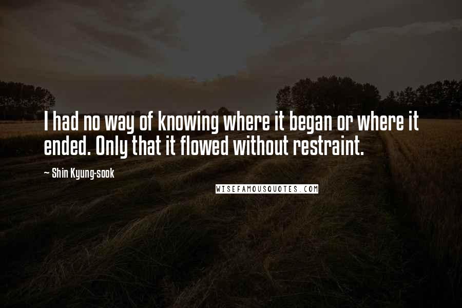 Shin Kyung-sook Quotes: I had no way of knowing where it began or where it ended. Only that it flowed without restraint.