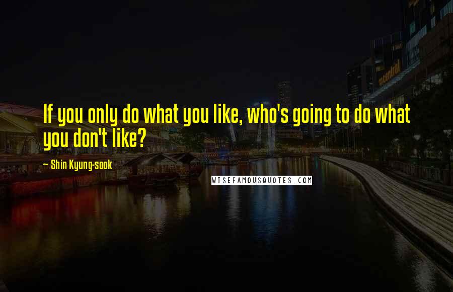 Shin Kyung-sook Quotes: If you only do what you like, who's going to do what you don't like?