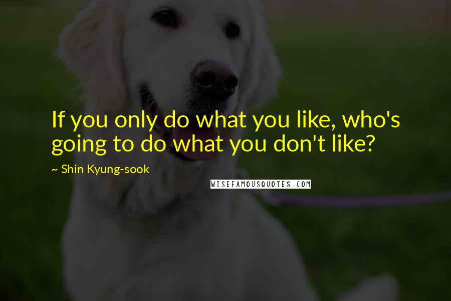 Shin Kyung-sook Quotes: If you only do what you like, who's going to do what you don't like?