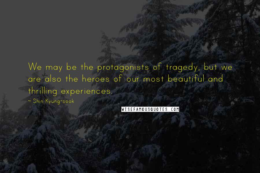 Shin Kyung-sook Quotes: We may be the protagonists of tragedy, but we are also the heroes of our most beautiful and thrilling experiences.